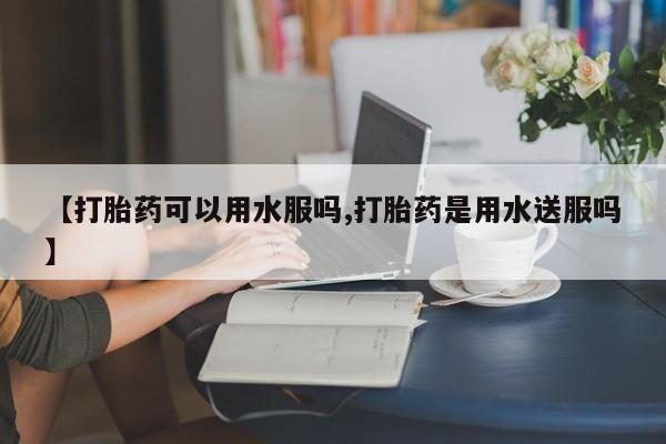 正品打胎药在线购买微信【打胎药可以用水服吗,打胎药是用水送服吗】