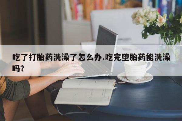正品打胎药在线购买微信吃了打胎药洗澡了怎么办.吃完堕胎药能洗澡吗？