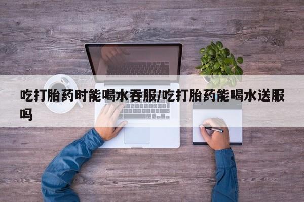 正品打胎药在线购买微信吃打胎药时能喝水吞服/吃打胎药能喝水送服吗