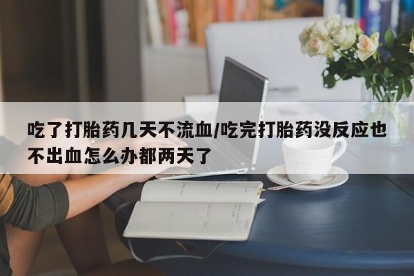 正品打胎药在线购买微信吃了打胎药几天不流血/吃完打胎药没反应也不出血怎么办都两天了