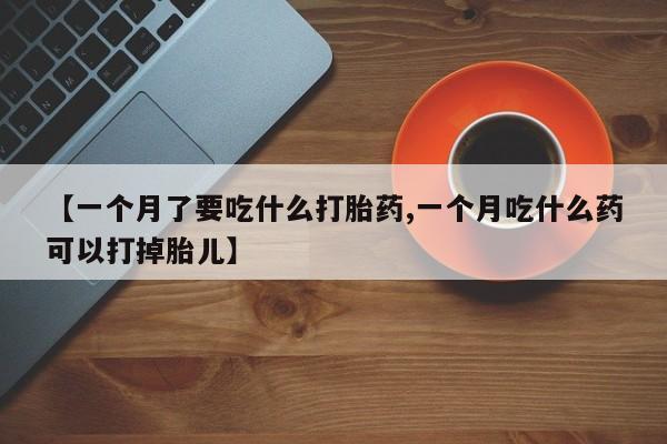 正品打胎药在线购买微信【一个月了要吃什么打胎药,一个月吃什么药可以打掉胎儿】