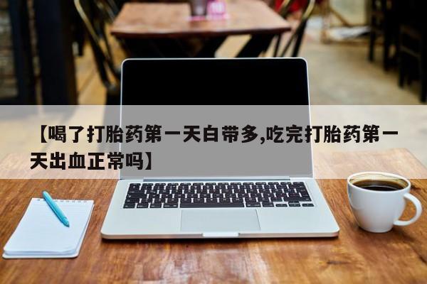 正品打胎药在线购买微信【喝了打胎药第一天白带多,吃完打胎药第一天出血正常吗】