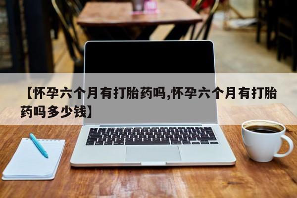 正品打胎药在线购买微信【怀孕六个月有打胎药吗,怀孕六个月有打胎药吗多少钱】