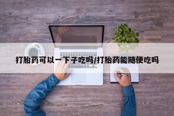正品打胎药在线购买微信打胎药可以一下子吃吗/打胎药能随便吃吗