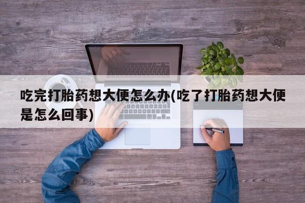 正品打胎药在线购买微信吃完打胎药想大便怎么办(吃了打胎药想大便是怎么回事)