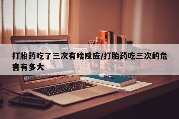 正品打胎药在线购买微信打胎药吃了三次有啥反应/打胎药吃三次的危害有多大