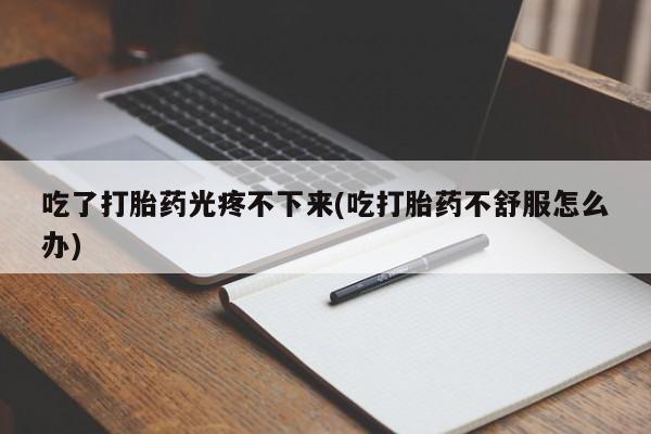正品打胎药在线购买微信吃了打胎药光疼不下来(吃打胎药不舒服怎么办)
