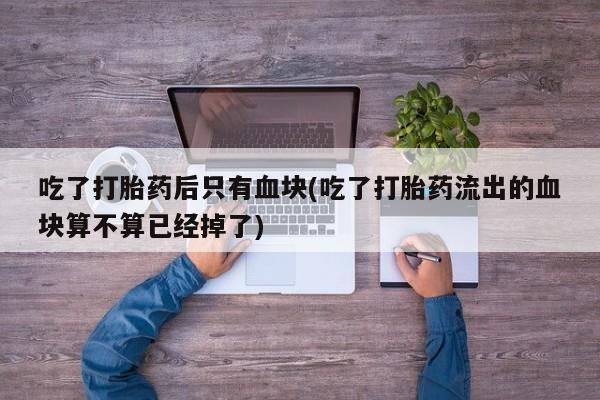 正品打胎药在线购买微信吃了打胎药后只有血块(吃了打胎药流出的血块算不算已经掉了)