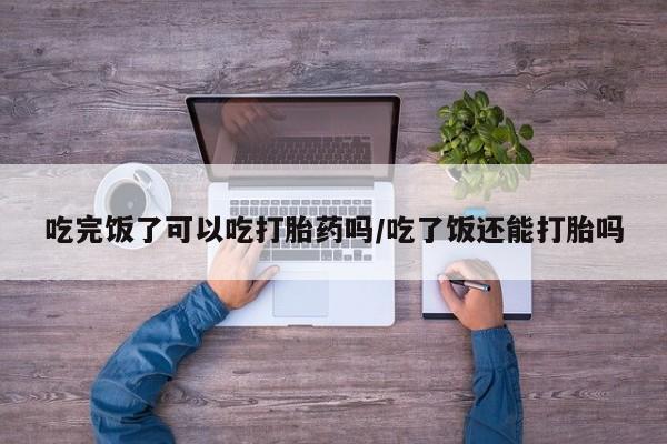 正品打胎药在线购买微信吃完饭了可以吃打胎药吗/吃了饭还能打胎吗