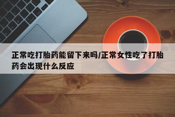 正品打胎药在线购买微信正常吃打胎药能留下来吗/正常女性吃了打胎药会出现什么反应