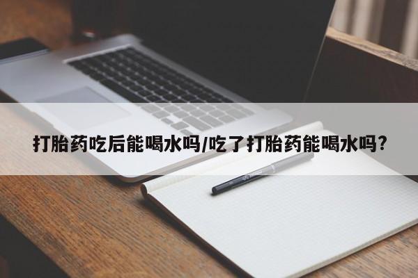 正品打胎药在线购买微信打胎药吃后能喝水吗/吃了打胎药能喝水吗?