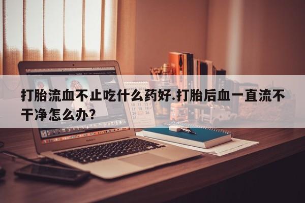 正品打胎药在线购买微信打胎流血不止吃什么药好.打胎后血一直流不干净怎么办？