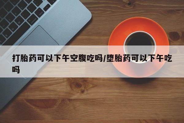 正品打胎药在线购买微信打胎药可以下午空腹吃吗/堕胎药可以下午吃吗