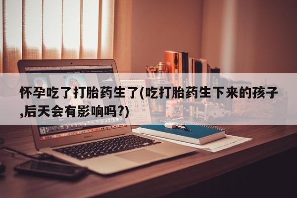 正品打胎药在线购买微信怀孕吃了打胎药生了(吃打胎药生下来的孩子,后天会有影响吗?)