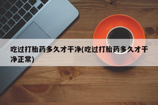 正品打胎药在线购买微信吃过打胎药多久才干净(吃过打胎药多久才干净正常)