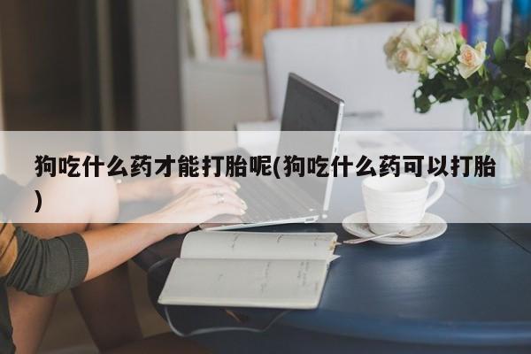 正品打胎药在线购买微信狗吃什么药才能打胎呢(狗吃什么药可以打胎)