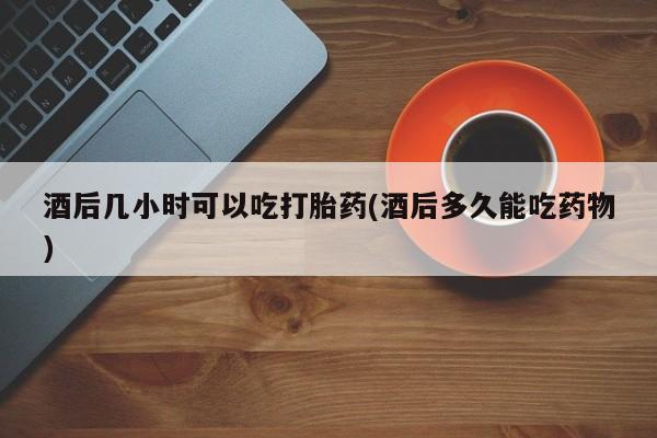正品打胎药在线购买微信酒后几小时可以吃打胎药(酒后多久能吃药物)