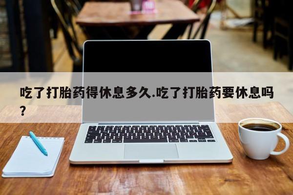 正品打胎药在线购买微信吃了打胎药得休息多久.吃了打胎药要休息吗？