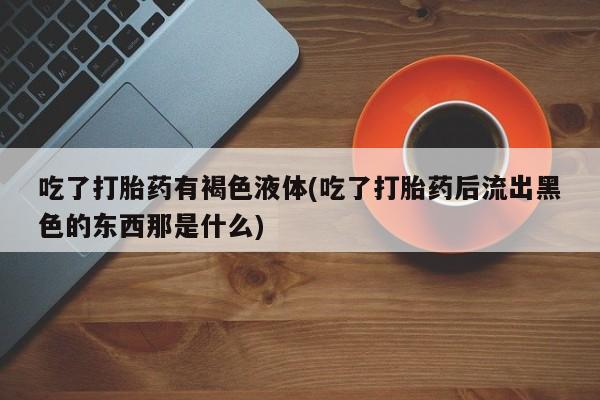 正品打胎药在线购买微信吃了打胎药有褐色液体(吃了打胎药后流出黑色的东西那是什么)