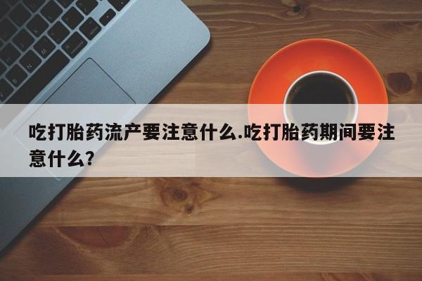正品打胎药在线购买微信吃打胎药流产要注意什么.吃打胎药期间要注意什么？