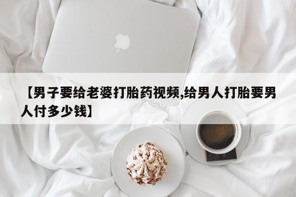 正品打胎药在线购买微信【男子要给老婆打胎药视频,给男人打胎要男人付多少钱】