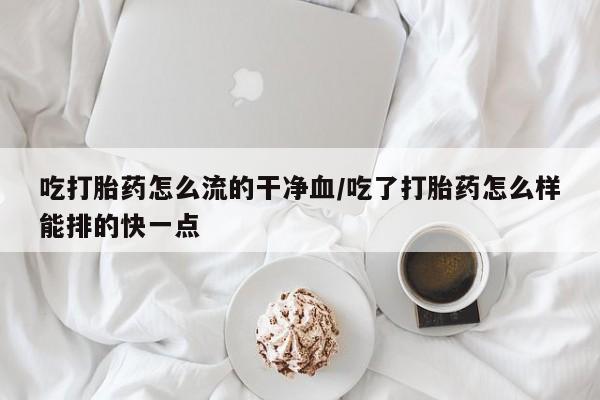 正品打胎药在线购买微信吃打胎药怎么流的干净血/吃了打胎药怎么样能排的快一点