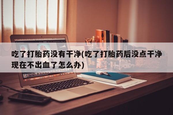正品打胎药在线购买微信吃了打胎药没有干净(吃了打胎药后没点干净现在不出血了怎么办)