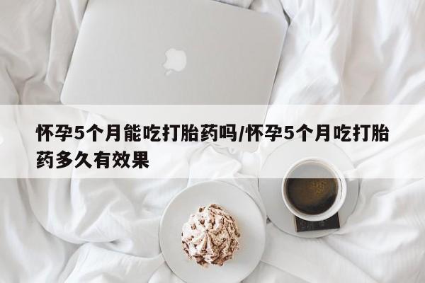正品打胎药在线购买微信怀孕5个月能吃打胎药吗/怀孕5个月吃打胎药多久有效果
