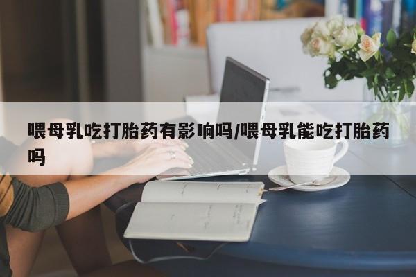 正品打胎药在线购买微信喂母乳吃打胎药有影响吗/喂母乳能吃打胎药吗