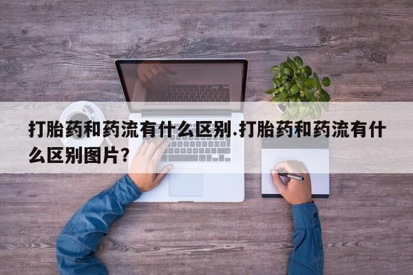 正品打胎药在线购买微信打胎药和药流有什么区别.打胎药和药流有什么区别图片？