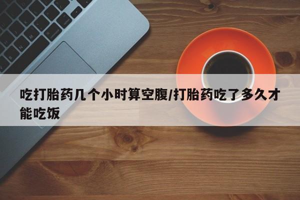 正品打胎药在线购买微信吃打胎药几个小时算空腹/打胎药吃了多久才能吃饭