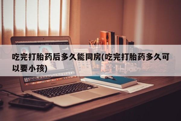 正品打胎药在线购买微信吃完打胎药后多久能同房(吃完打胎药多久可以要小孩)