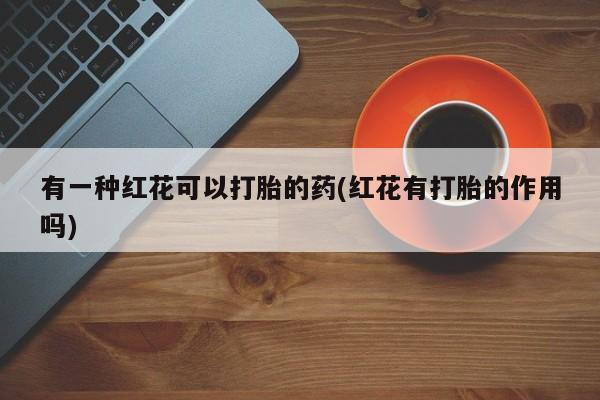 正品打胎药在线购买微信有一种红花可以打胎的药(红花有打胎的作用吗)