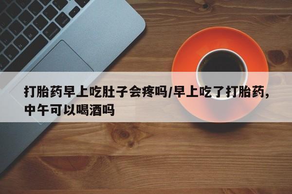 正品打胎药在线购买微信打胎药早上吃肚子会疼吗/早上吃了打胎药,中午可以喝酒吗
