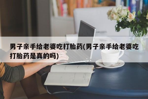 正品打胎药在线购买微信男子亲手给老婆吃打胎药(男子亲手给老婆吃打胎药是真的吗)