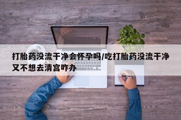 正品打胎药在线购买微信打胎药没流干净会怀孕吗/吃打胎药没流干净又不想去清宫咋办