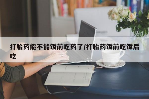 正品打胎药在线购买微信打胎药能不能饭前吃药了/打胎药饭前吃饭后吃