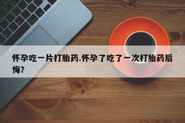 正品打胎药在线购买微信怀孕吃一片打胎药.怀孕了吃了一次打胎药后悔？