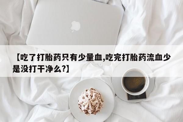 正品打胎药在线购买微信【吃了打胎药只有少量血,吃完打胎药流血少是没打干净么?】