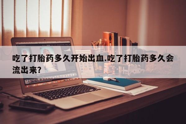 正品打胎药在线购买微信吃了打胎药多久开始出血.吃了打胎药多久会流出来？