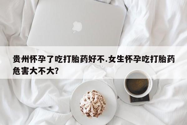 正品打胎药在线购买微信贵州怀孕了吃打胎药好不.女生怀孕吃打胎药危害大不大？