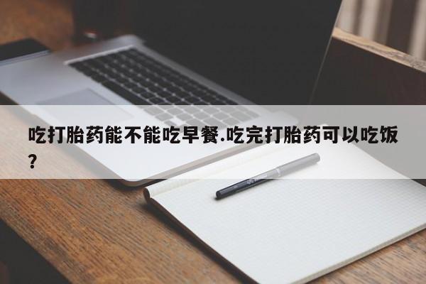 正品打胎药在线购买微信吃打胎药能不能吃早餐.吃完打胎药可以吃饭？