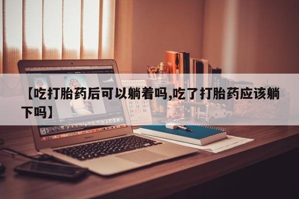 正品打胎药在线购买微信【吃打胎药后可以躺着吗,吃了打胎药应该躺下吗】
