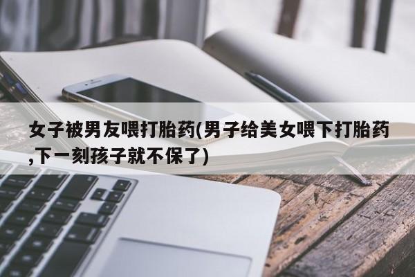正品打胎药在线购买微信女子被男友喂打胎药(男子给美女喂下打胎药,下一刻孩子就不保了)