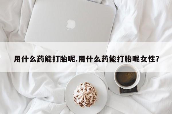 正品打胎药在线购买微信用什么药能打胎呢.用什么药能打胎呢女性？