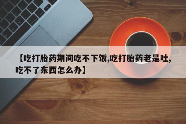正品打胎药在线购买微信【吃打胎药期间吃不下饭,吃打胎药老是吐,吃不了东西怎么办】