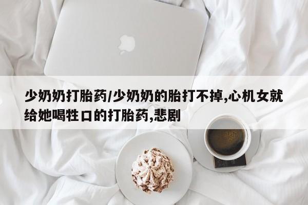 正品打胎药在线购买微信少奶奶打胎药/少奶奶的胎打不掉,心机女就给她喝牲口的打胎药,悲剧
