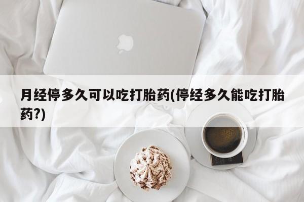 正品打胎药在线购买微信月经停多久可以吃打胎药(停经多久能吃打胎药?)