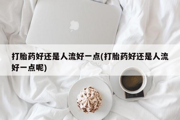 正品打胎药在线购买微信打胎药好还是人流好一点(打胎药好还是人流好一点呢)