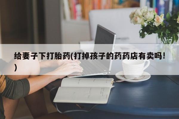正品打胎药在线购买微信给妻子下打胎药(打掉孩子的药药店有卖吗!)